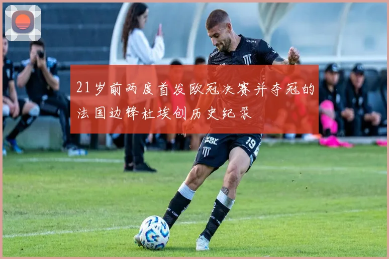 21岁前两度首发欧冠决赛并夺冠的法国边锋杜埃创历史纪录