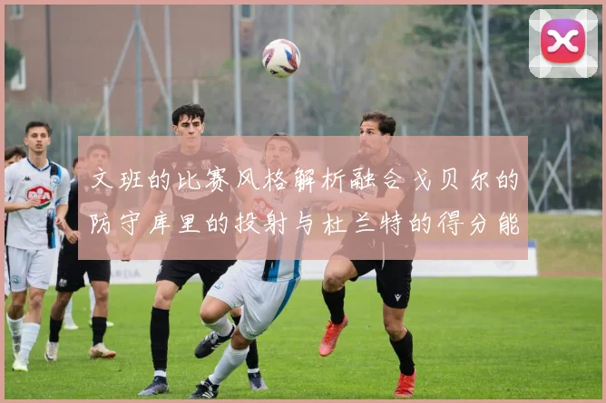 文班的比赛风格解析融合戈贝尔的防守库里的投射与杜兰特的得分能力