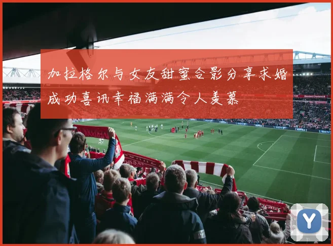加拉格尔与女友甜蜜合影分享求婚成功喜讯幸福满满令人羡慕
