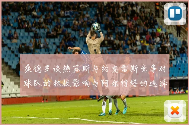 桑德罗谈热苏斯与约克雷斯竞争对球队的积极影响与阿尔特塔的选择难题