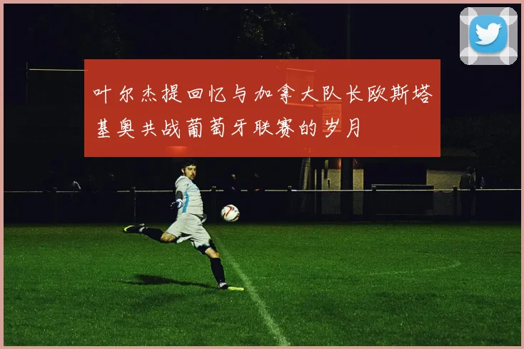 叶尔杰提回忆与加拿大队长欧斯塔基奥共战葡萄牙联赛的岁月