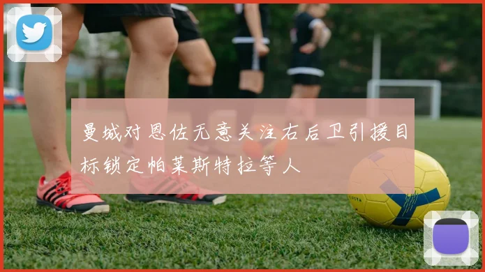 曼城对恩佐无意关注右后卫引援目标锁定帕莱斯特拉等人