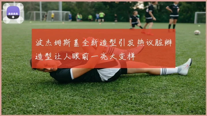波杰姆斯基全新造型引发热议脏辫造型让人眼前一亮大变样
