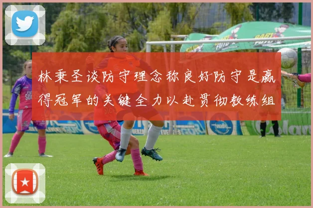 林秉圣谈防守理念称良好防守是赢得冠军的关键全力以赴贯彻教练组战术