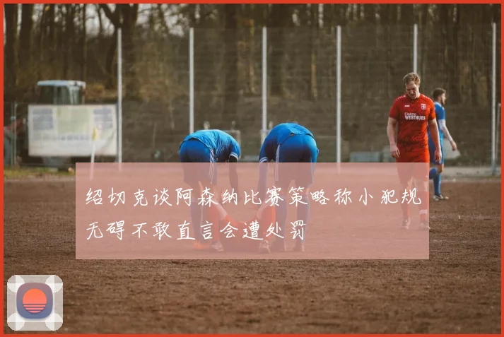 绍切克谈阿森纳比赛策略称小犯规无碍不敢直言会遭处罚