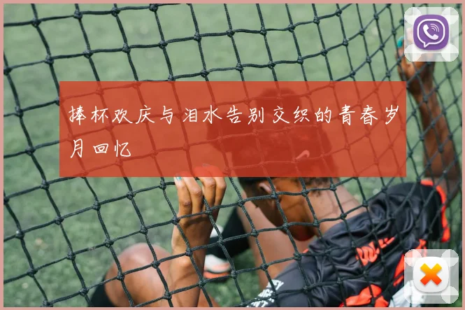 捧杯欢庆与泪水告别交织的青春岁月回忆