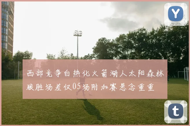 西部竞争白热化火箭湖人太阳森林狼胜场差仅05场附加赛悬念重重