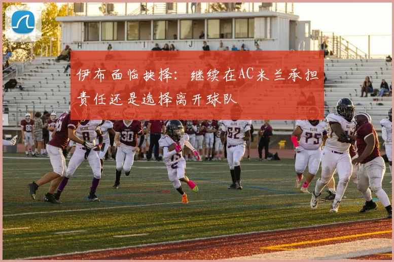 伊布面临抉择：继续在AC米兰承担责任还是选择离开球队