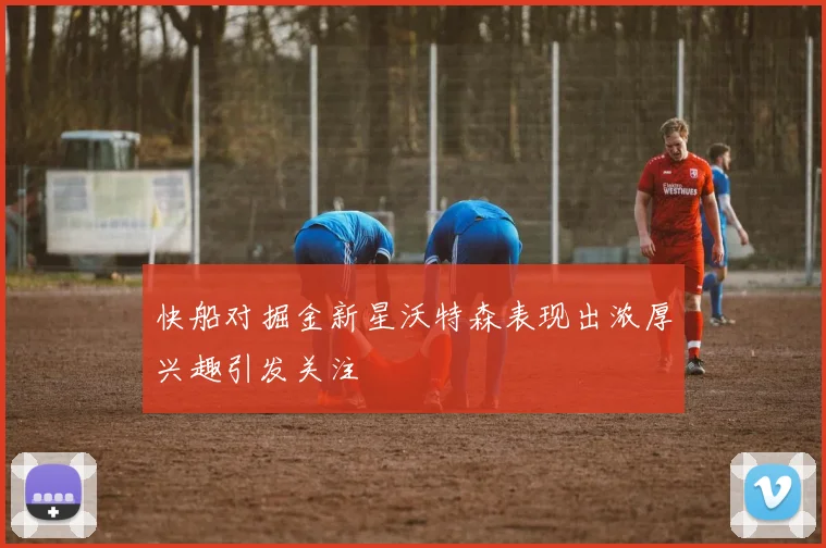 快船对掘金新星沃特森表现出浓厚兴趣引发关注