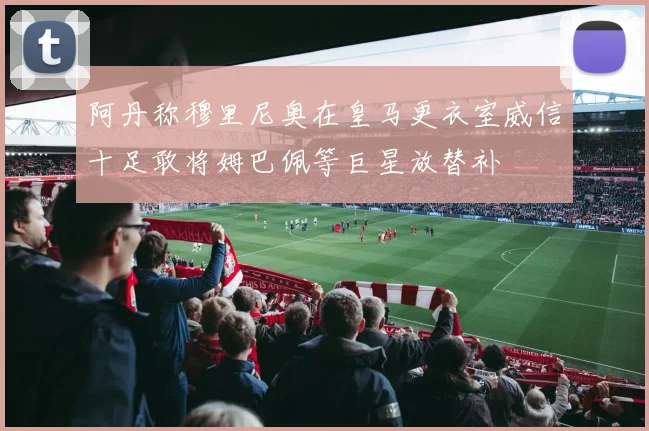 阿丹称穆里尼奥在皇马更衣室威信十足敢将姆巴佩等巨星放替补