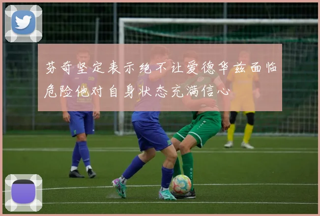 芬奇坚定表示绝不让爱德华兹面临危险他对自身状态充满信心