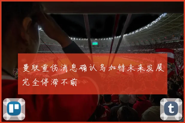曼联重伤消息确认乌加特未来发展完全停滞不前