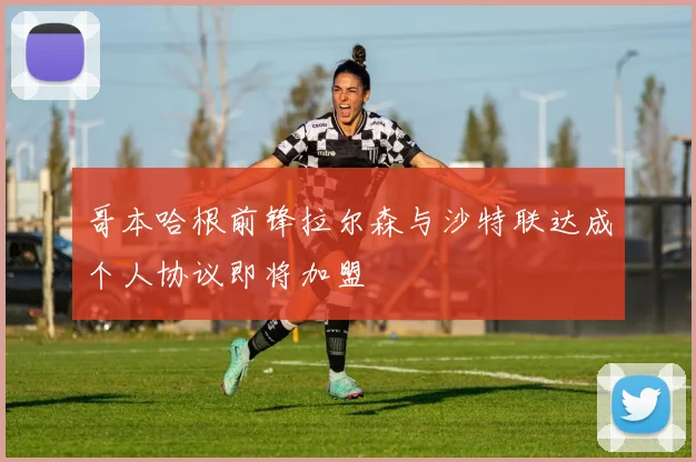 哥本哈根前锋拉尔森与沙特联达成个人协议即将加盟