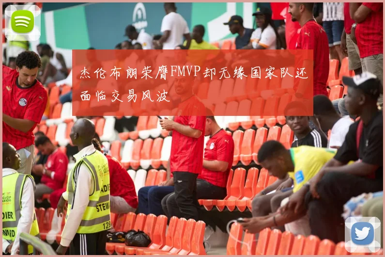 杰伦布朗荣膺FMVP却无缘国家队还面临交易风波