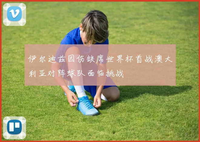 伊尔迪兹因伤缺席世界杯首战澳大利亚对阵球队面临挑战