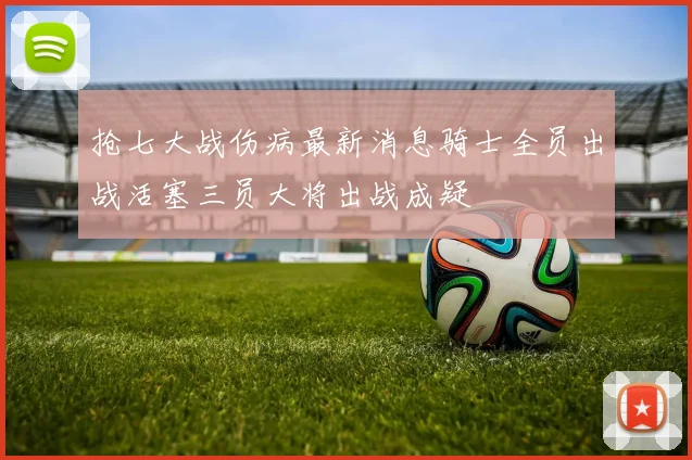 抢七大战伤病最新消息骑士全员出战活塞三员大将出战成疑