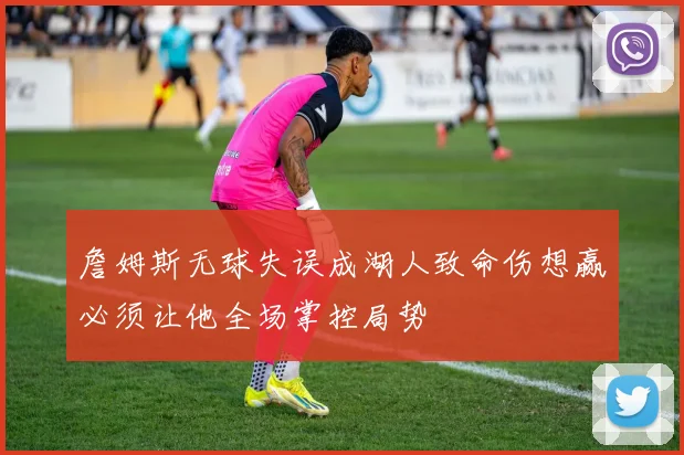 詹姆斯无球失误成湖人致命伤想赢必须让他全场掌控局势