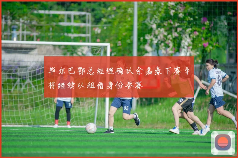 毕尔巴鄂总经理确认余嘉豪下赛季将继续以租借身份参赛