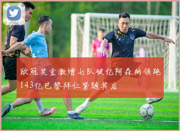 欧冠奖金激增七队破亿阿森纳领跑143亿巴黎拜仁紧随其后