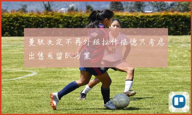 曼联决定不再外租拉什福德只考虑出售或留队方案