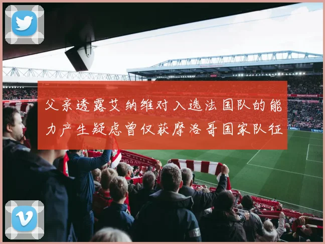 父亲透露艾纳维对入选法国队的能力产生疑虑曾仅获摩洛哥国家队征召